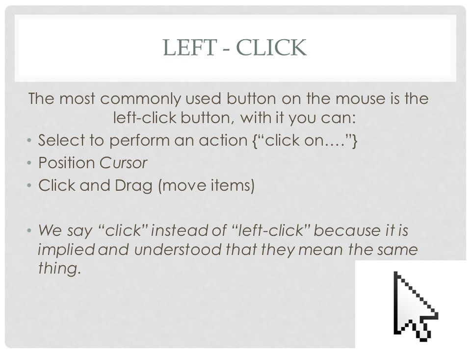 LEFT - CLICK The most commonly used button on the mouse is the left-click button, with it you can: Select to perform an action { click on…. } Position Cursor Click and Drag (move items) We say click instead of left-click because it is implied and understood that they mean the same thing.