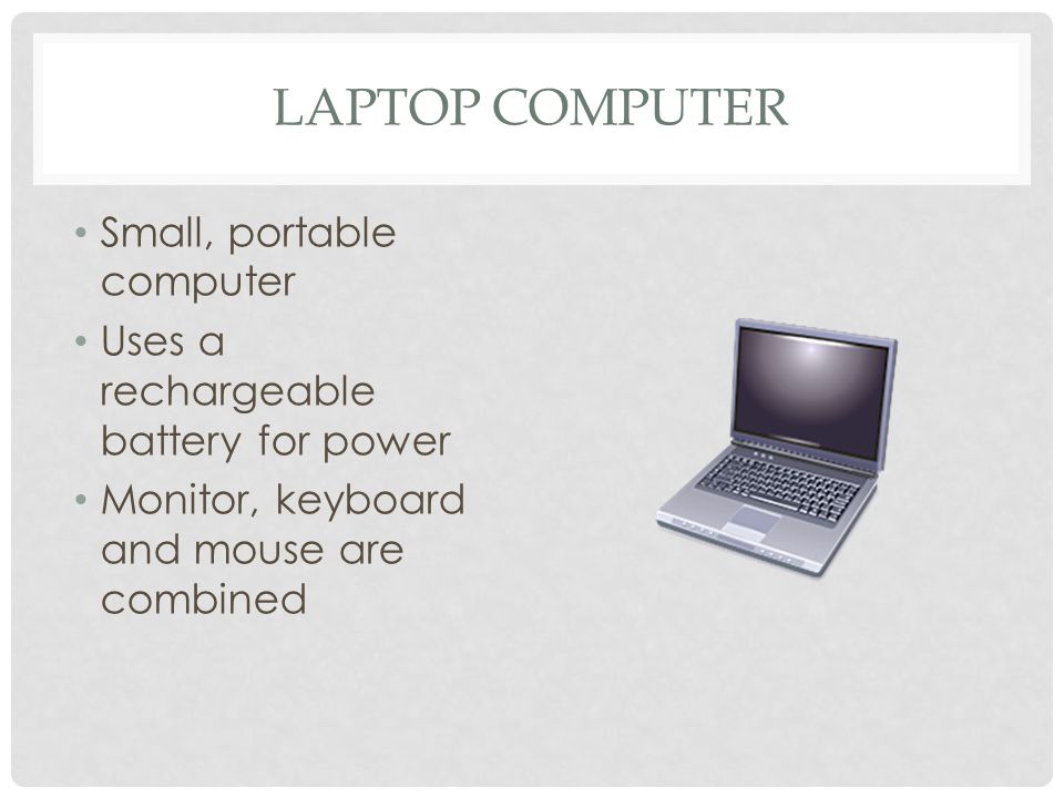 LAPTOP COMPUTER Small, portable computer Uses a rechargeable battery for power Monitor, keyboard and mouse are combined