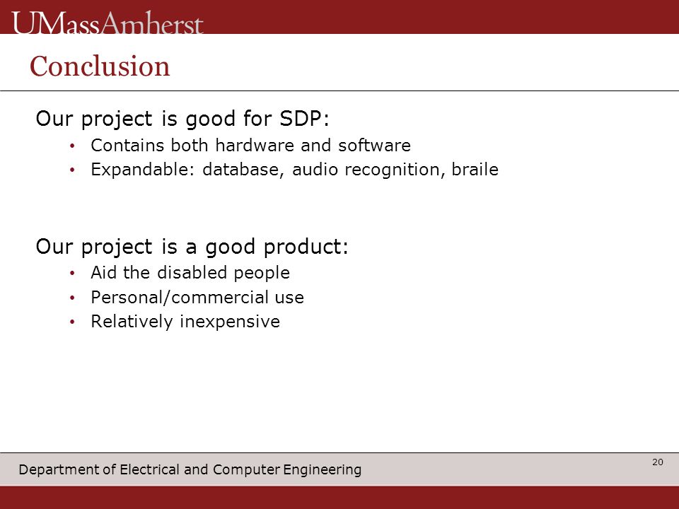 Department of Electrical and Computer Engineering Conclusion Our project is good for SDP: Contains both hardware and software Expandable: database, audio recognition, braile Our project is a good product: Aid the disabled people Personal/commercial use Relatively inexpensive 20