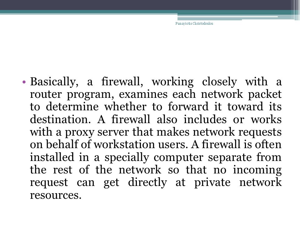 Basically, a firewall, working closely with a router program, examines each network packet to determine whether to forward it toward its destination.
