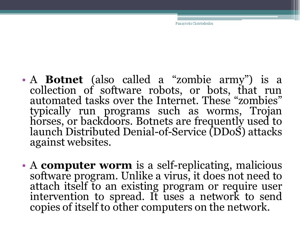 A Botnet (also called a zombie army ) is a collection of software robots, or bots, that run automated tasks over the Internet.