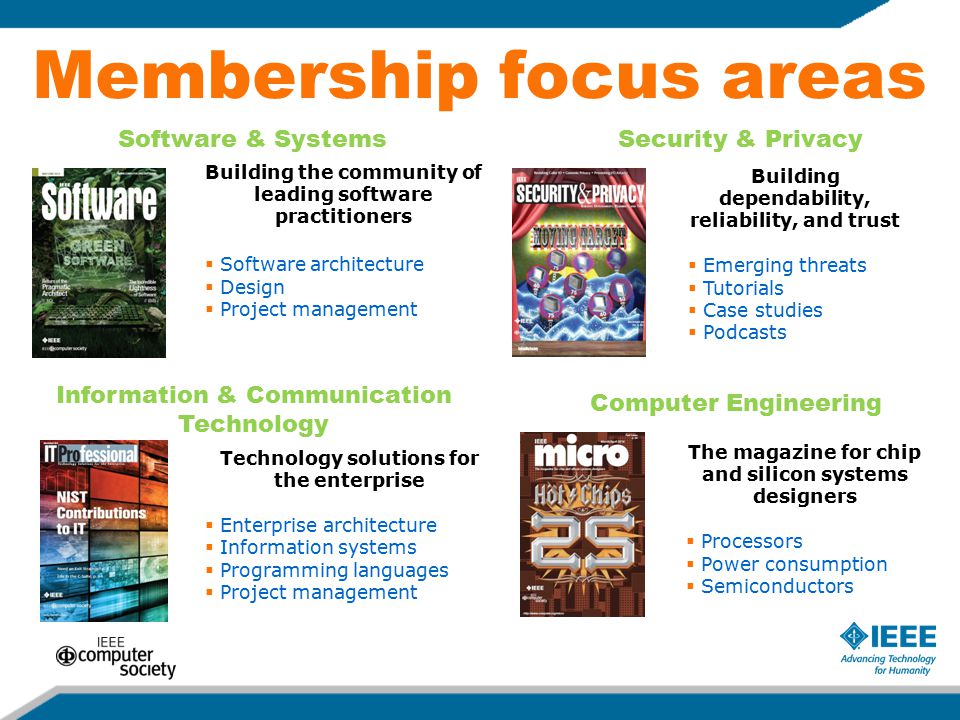 Membership focus areas Building the community of leading software practitioners  Software architecture  Design  Project management Technology solutions for the enterprise  Enterprise architecture  Information systems  Programming languages  Project management Building dependability, reliability, and trust  Emerging threats  Tutorials  Case studies  Podcasts The magazine for chip and silicon systems designers  Processors  Power consumption  Semiconductors Software & SystemsSecurity & Privacy Information & Communication Technology Computer Engineering