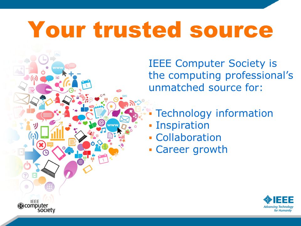 Your trusted source IEEE Computer Society is the computing professional’s unmatched source for:  Technology information  Inspiration  Collaboration  Career growth