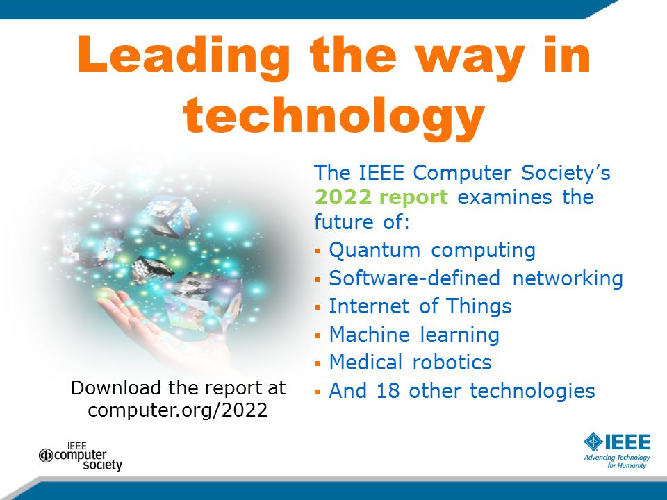 Leading the way in technology The IEEE Computer Society’s 2022 report examines the future of:  Quantum computing  Software-defined networking  Internet of Things  Machine learning  Medical robotics  And 18 other technologies Download the report at computer.org/2022