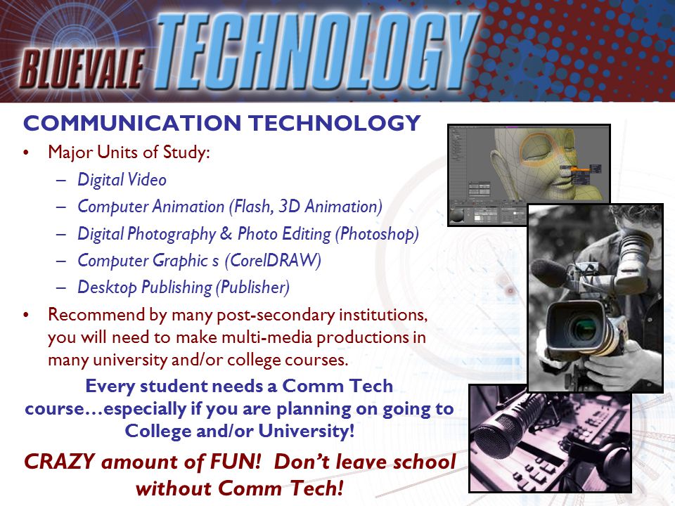 COMMUNICATION TECHNOLOGY Major Units of Study: –Digital Video –Computer Animation (Flash, 3D Animation) –Digital Photography & Photo Editing (Photoshop) –Computer Graphic s (CorelDRAW) –Desktop Publishing (Publisher) Recommend by many post-secondary institutions, you will need to make multi-media productions in many university and/or college courses.