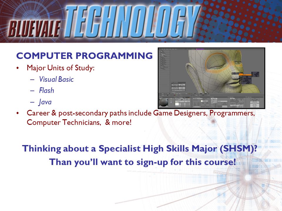 COMPUTER PROGRAMMING Major Units of Study: –Visual Basic –Flash –Java Career & post-secondary paths include Game Designers, Programmers, Computer Technicians, & more.