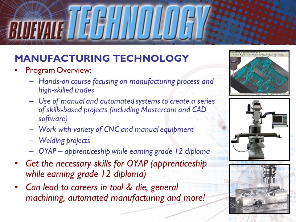 MANUFACTURING TECHNOLOGY Program Overview: –Hands-on course focusing on manufacturing process and high-skilled trades –Use of manual and automated systems to create a series of skills-based projects (including Mastercam and CAD software) –Work with variety of CNC and manual equipment –Welding projects –OYAP – apprenticeship while earning grade 12 diploma Get the necessary skills for OYAP (apprenticeship while earning grade 12 diploma) Can lead to careers in tool & die, general machining, automated manufacturing and more!