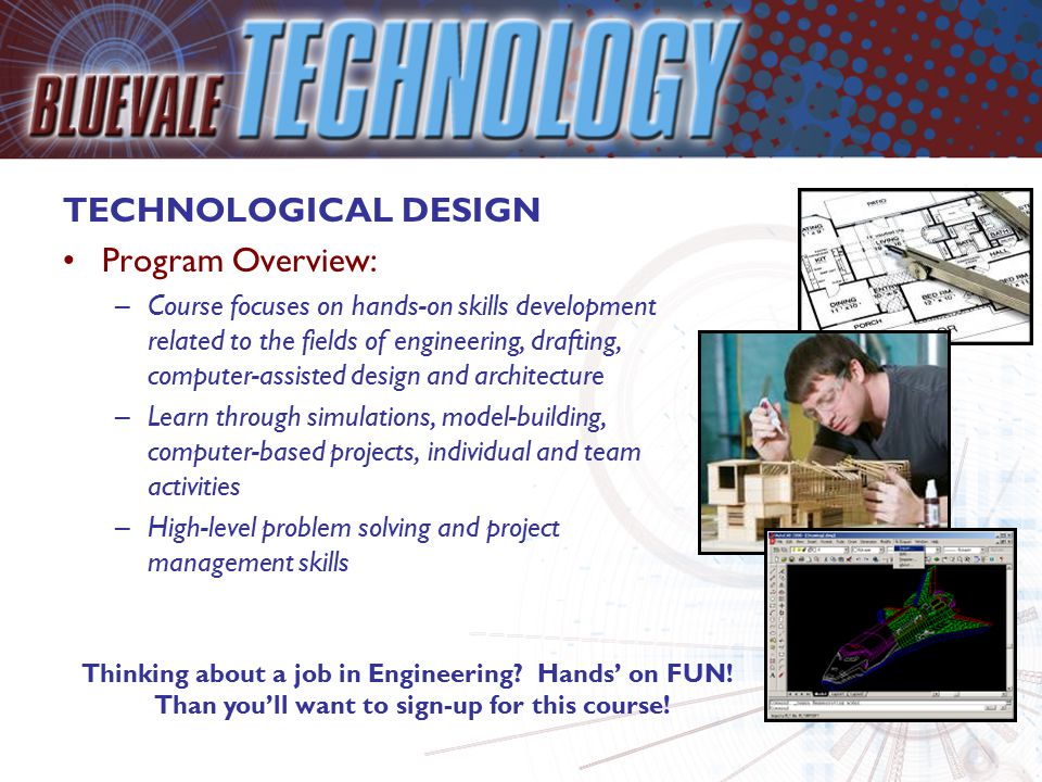 TECHNOLOGICAL DESIGN Program Overview: –Course focuses on hands-on skills development related to the fields of engineering, drafting, computer-assisted design and architecture –Learn through simulations, model-building, computer-based projects, individual and team activities –High-level problem solving and project management skills Thinking about a job in Engineering.