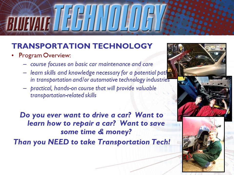 TRANSPORTATION TECHNOLOGY Program Overview: –course focuses on basic car maintenance and care –learn skills and knowledge necessary for a potential path in transportation and/or automotive technology industries –practical, hands-on course that will provide valuable transportation-related skills Do you ever want to drive a car.