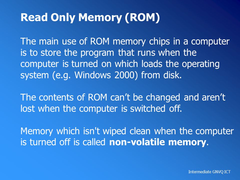 Intermediate GNVQ ICT Read Only Memory (ROM) The main use of ROM memory chips in a computer is to store the program that runs when the computer is turned on which loads the operating system (e.g.