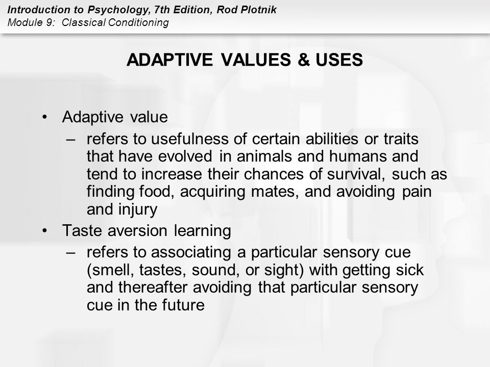 Introduction to Psychology, 7th Edition, Rod Plotnik Module 9: Classical Conditioning ADAPTIVE VALUES & USES Adaptive value –refers to usefulness of certain abilities or traits that have evolved in animals and humans and tend to increase their chances of survival, such as finding food, acquiring mates, and avoiding pain and injury Taste aversion learning –refers to associating a particular sensory cue (smell, tastes, sound, or sight) with getting sick and thereafter avoiding that particular sensory cue in the future