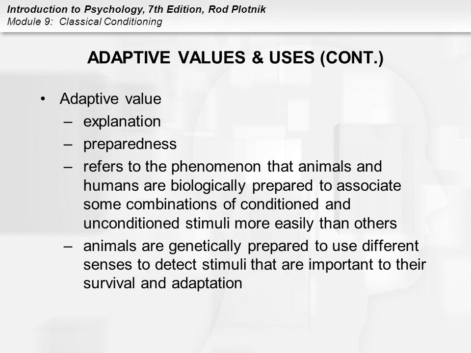 Introduction to Psychology, 7th Edition, Rod Plotnik Module 9: Classical Conditioning ADAPTIVE VALUES & USES (CONT.) Adaptive value –explanation –preparedness –refers to the phenomenon that animals and humans are biologically prepared to associate some combinations of conditioned and unconditioned stimuli more easily than others –animals are genetically prepared to use different senses to detect stimuli that are important to their survival and adaptation