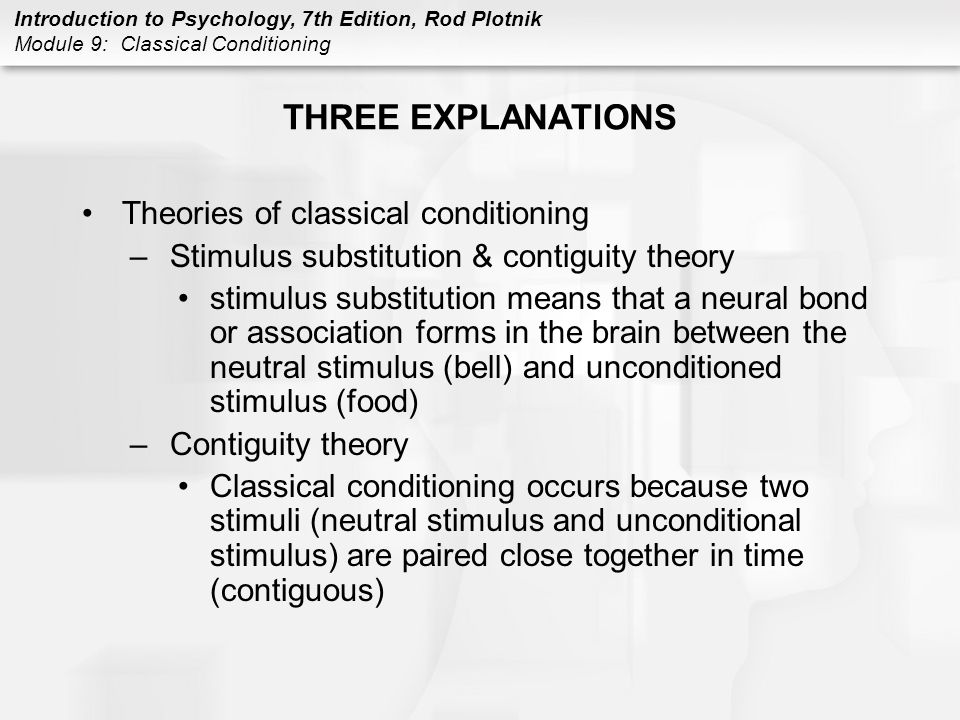 Introduction to Psychology, 7th Edition, Rod Plotnik Module 9: Classical Conditioning THREE EXPLANATIONS Theories of classical conditioning –Stimulus substitution & contiguity theory stimulus substitution means that a neural bond or association forms in the brain between the neutral stimulus (bell) and unconditioned stimulus (food) –Contiguity theory Classical conditioning occurs because two stimuli (neutral stimulus and unconditional stimulus) are paired close together in time (contiguous)