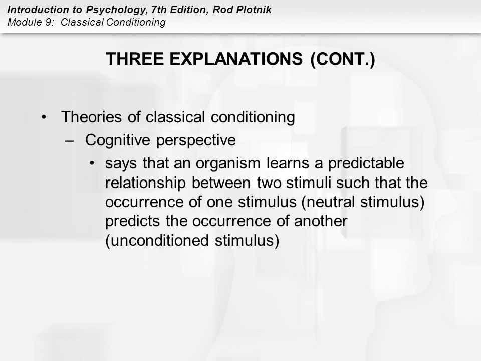 Introduction to Psychology, 7th Edition, Rod Plotnik Module 9: Classical Conditioning THREE EXPLANATIONS (CONT.) Theories of classical conditioning –Cognitive perspective says that an organism learns a predictable relationship between two stimuli such that the occurrence of one stimulus (neutral stimulus) predicts the occurrence of another (unconditioned stimulus)