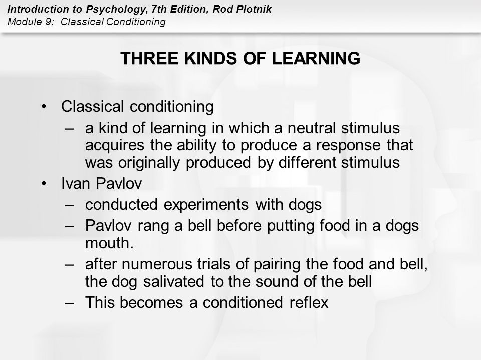 Introduction to Psychology, 7th Edition, Rod Plotnik Module 9: Classical Conditioning THREE KINDS OF LEARNING Classical conditioning –a kind of learning in which a neutral stimulus acquires the ability to produce a response that was originally produced by different stimulus Ivan Pavlov –conducted experiments with dogs –Pavlov rang a bell before putting food in a dogs mouth.