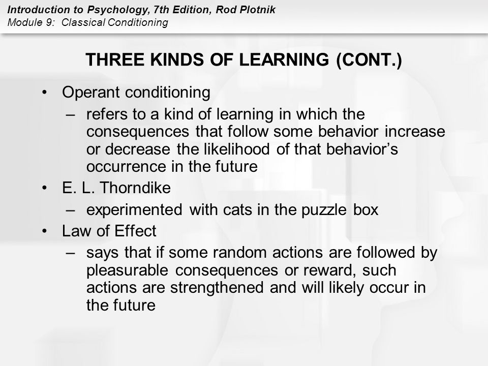 Introduction to Psychology, 7th Edition, Rod Plotnik Module 9: Classical Conditioning THREE KINDS OF LEARNING (CONT.) Operant conditioning –refers to a kind of learning in which the consequences that follow some behavior increase or decrease the likelihood of that behavior’s occurrence in the future E.
