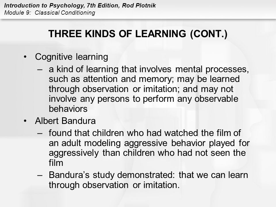 Introduction to Psychology, 7th Edition, Rod Plotnik Module 9: Classical Conditioning THREE KINDS OF LEARNING (CONT.) Cognitive learning –a kind of learning that involves mental processes, such as attention and memory; may be learned through observation or imitation; and may not involve any persons to perform any observable behaviors Albert Bandura –found that children who had watched the film of an adult modeling aggressive behavior played for aggressively than children who had not seen the film –Bandura’s study demonstrated: that we can learn through observation or imitation.