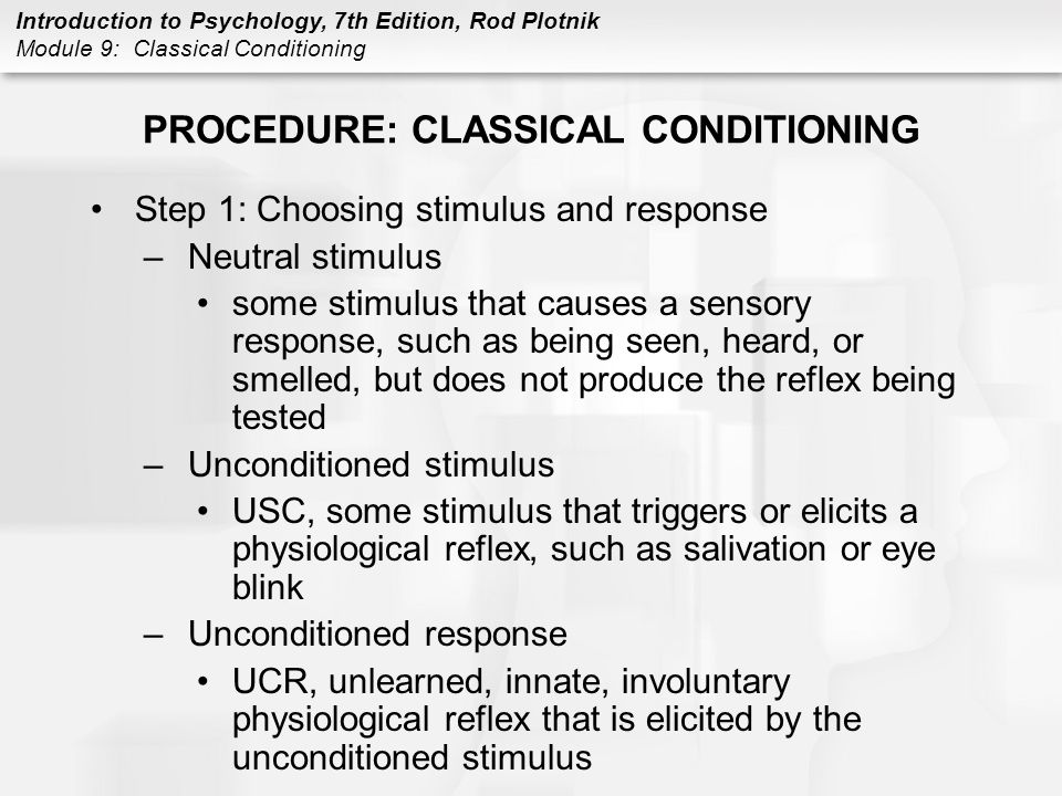 Introduction to Psychology, 7th Edition, Rod Plotnik Module 9: Classical Conditioning PROCEDURE: CLASSICAL CONDITIONING Step 1: Choosing stimulus and response –Neutral stimulus some stimulus that causes a sensory response, such as being seen, heard, or smelled, but does not produce the reflex being tested –Unconditioned stimulus USC, some stimulus that triggers or elicits a physiological reflex, such as salivation or eye blink –Unconditioned response UCR, unlearned, innate, involuntary physiological reflex that is elicited by the unconditioned stimulus