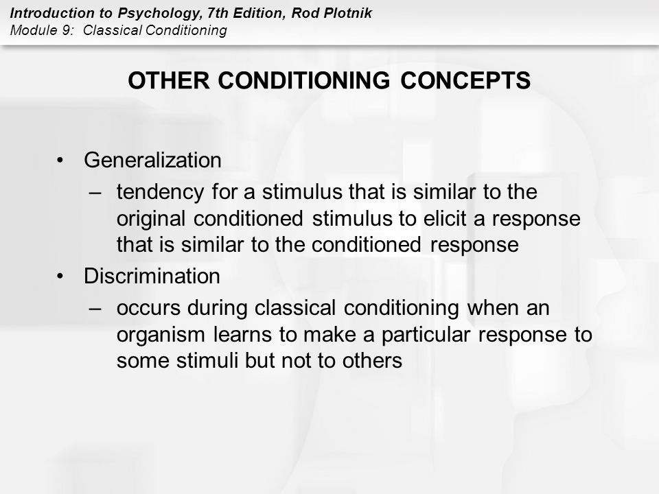 Introduction to Psychology, 7th Edition, Rod Plotnik Module 9: Classical Conditioning OTHER CONDITIONING CONCEPTS Generalization –tendency for a stimulus that is similar to the original conditioned stimulus to elicit a response that is similar to the conditioned response Discrimination –occurs during classical conditioning when an organism learns to make a particular response to some stimuli but not to others