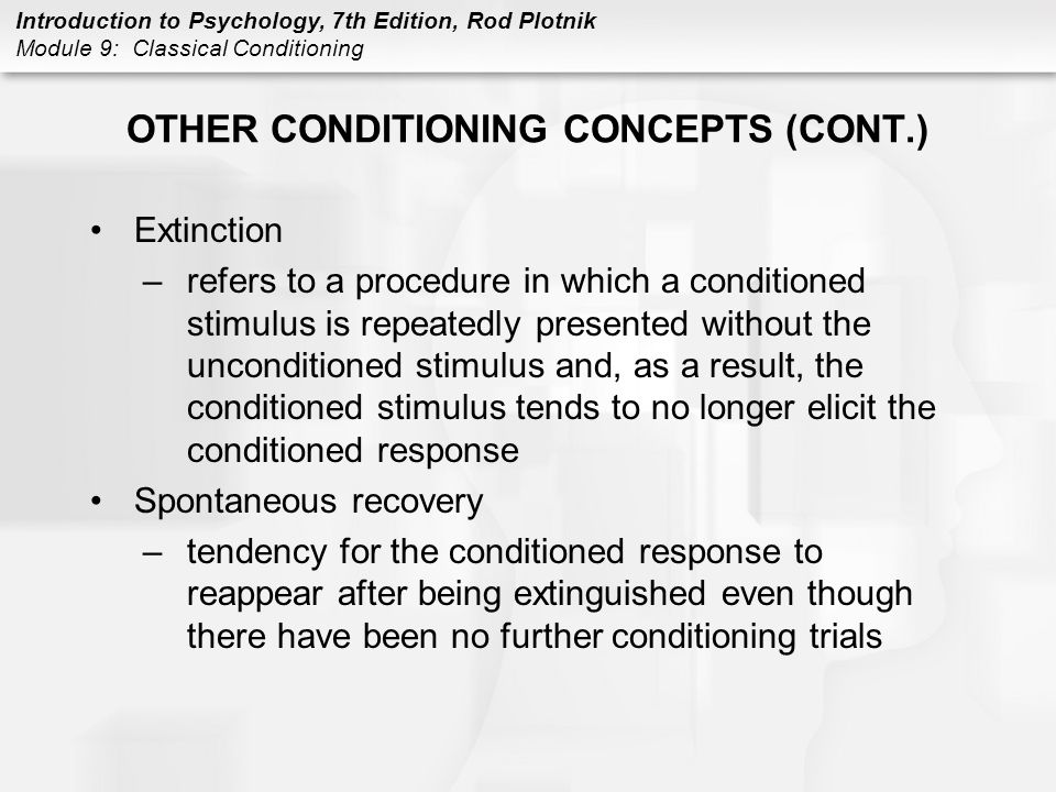 Introduction to Psychology, 7th Edition, Rod Plotnik Module 9: Classical Conditioning OTHER CONDITIONING CONCEPTS (CONT.) Extinction –refers to a procedure in which a conditioned stimulus is repeatedly presented without the unconditioned stimulus and, as a result, the conditioned stimulus tends to no longer elicit the conditioned response Spontaneous recovery –tendency for the conditioned response to reappear after being extinguished even though there have been no further conditioning trials