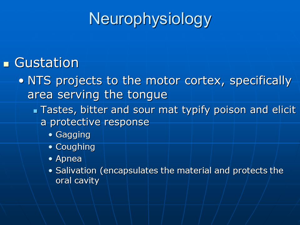 Neurophysiology Gustation Gustation NTS projects to the motor cortex, specifically area serving the tongueNTS projects to the motor cortex, specifically area serving the tongue Tastes, bitter and sour mat typify poison and elicit a protective response Tastes, bitter and sour mat typify poison and elicit a protective response GaggingGagging CoughingCoughing ApneaApnea Salivation (encapsulates the material and protects the oral cavitySalivation (encapsulates the material and protects the oral cavity