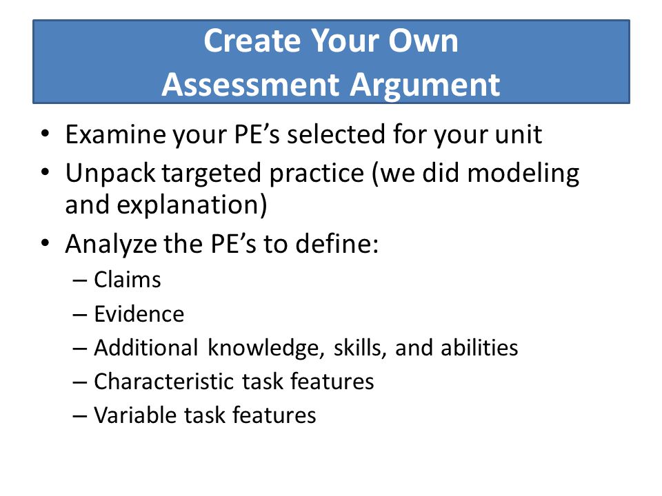 Create Your Own Assessment Argument Examine your PE’s selected for your unit Unpack targeted practice (we did modeling and explanation) Analyze the PE’s to define: – Claims – Evidence – Additional knowledge, skills, and abilities – Characteristic task features – Variable task features