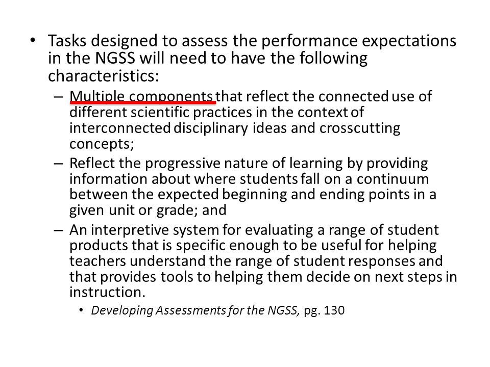 Tasks designed to assess the performance expectations in the NGSS will need to have the following characteristics: – Multiple components that reflect the connected use of different scientific practices in the context of interconnected disciplinary ideas and crosscutting concepts; – Reflect the progressive nature of learning by providing information about where students fall on a continuum between the expected beginning and ending points in a given unit or grade; and – An interpretive system for evaluating a range of student products that is specific enough to be useful for helping teachers understand the range of student responses and that provides tools to helping them decide on next steps in instruction.