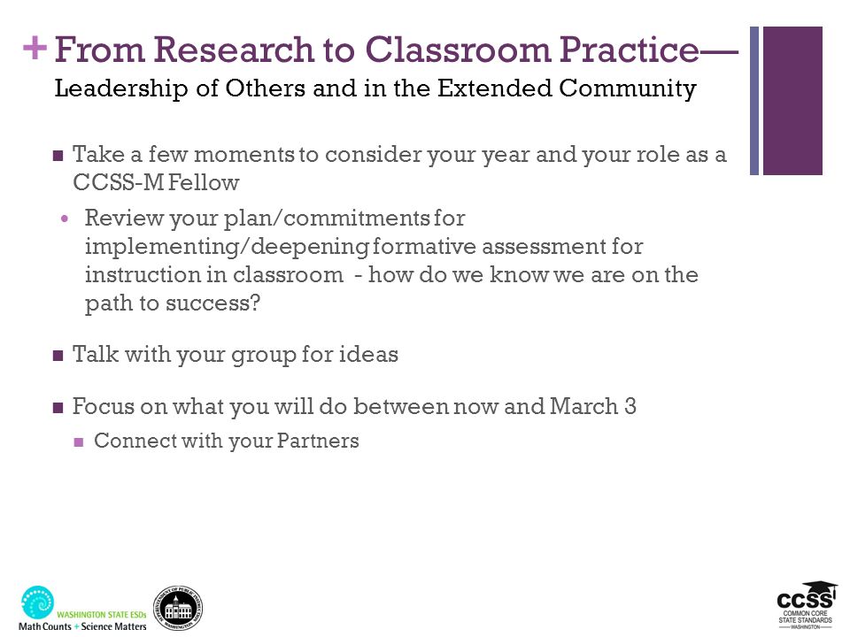 + From Research to Classroom Practice— Leadership of Others and in the Extended Community Take a few moments to consider your year and your role as a CCSS-M Fellow Review your plan/commitments for implementing/deepening formative assessment for instruction in classroom - how do we know we are on the path to success.