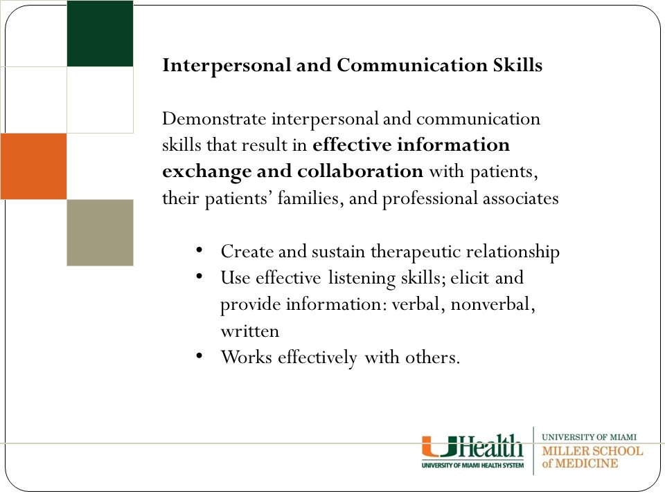 Interpersonal and Communication Skills Demonstrate interpersonal and communication skills that result in effective information exchange and collaboration with patients, their patients’ families, and professional associates Create and sustain therapeutic relationship Use effective listening skills; elicit and provide information: verbal, nonverbal, written Works effectively with others.
