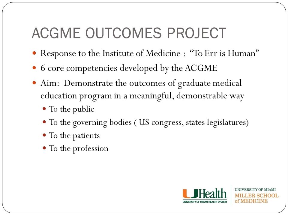 ACGME OUTCOMES PROJECT Response to the Institute of Medicine : To Err is Human 6 core competencies developed by the ACGME Aim: Demonstrate the outcomes of graduate medical education program in a meaningful, demonstrable way To the public To the governing bodies ( US congress, states legislatures) To the patients To the profession