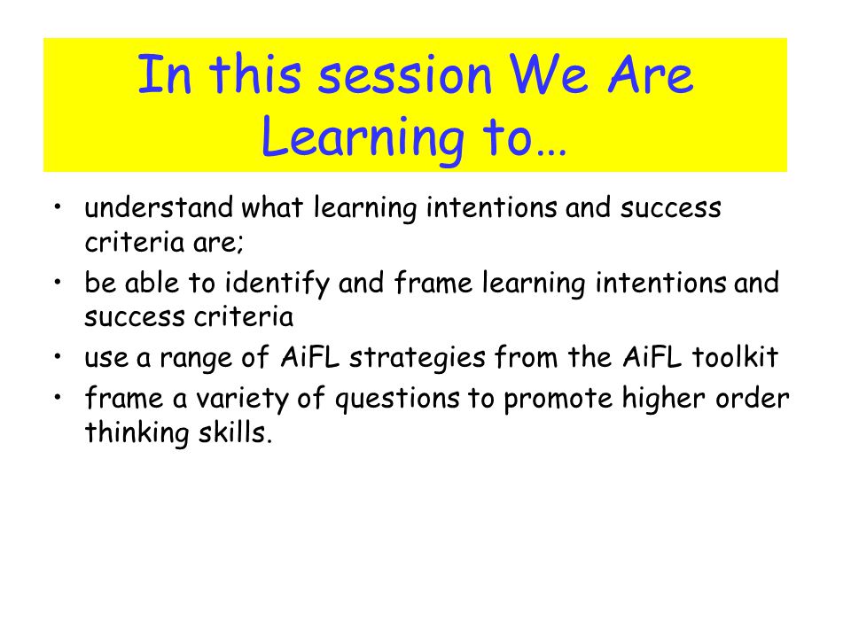 In this session We Are Learning to… understand what learning intentions and success criteria are; be able to identify and frame learning intentions and success criteria use a range of AiFL strategies from the AiFL toolkit frame a variety of questions to promote higher order thinking skills.