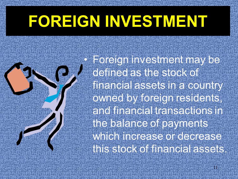 11 Foreign investment may be defined as the stock of financial assets in a country owned by foreign residents, and financial transactions in the balance of payments which increase or decrease this stock of financial assets.