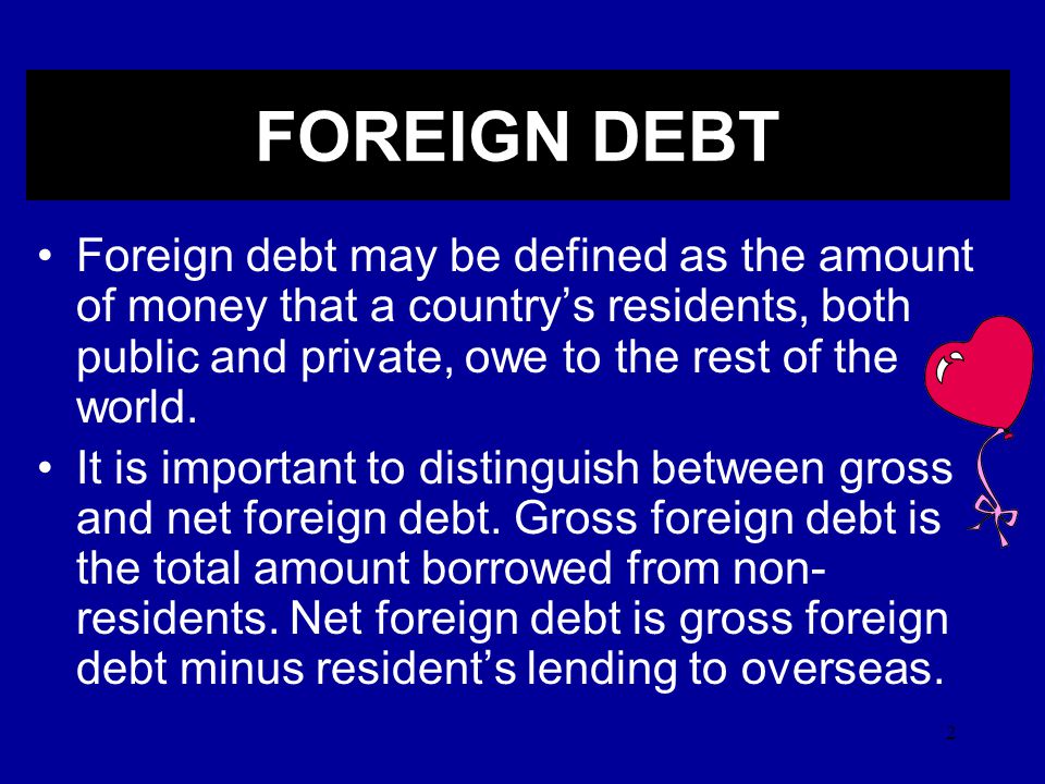 2 Foreign debt may be defined as the amount of money that a country’s residents, both public and private, owe to the rest of the world.