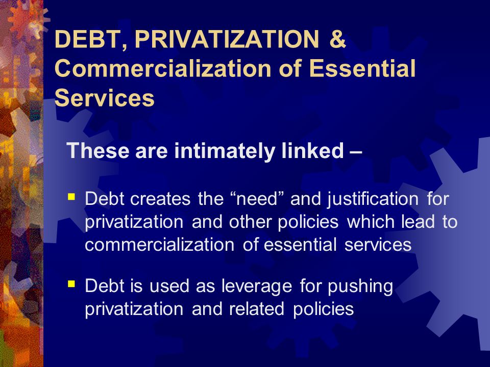 DEBT, PRIVATIZATION & Commercialization of Essential Services These are intimately linked –  Debt creates the need and justification for privatization and other policies which lead to commercialization of essential services  Debt is used as leverage for pushing privatization and related policies