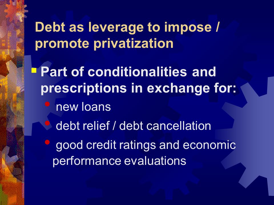 Debt as leverage to impose / promote privatization  Part of conditionalities and prescriptions in exchange for: new loans debt relief / debt cancellation good credit ratings and economic performance evaluations
