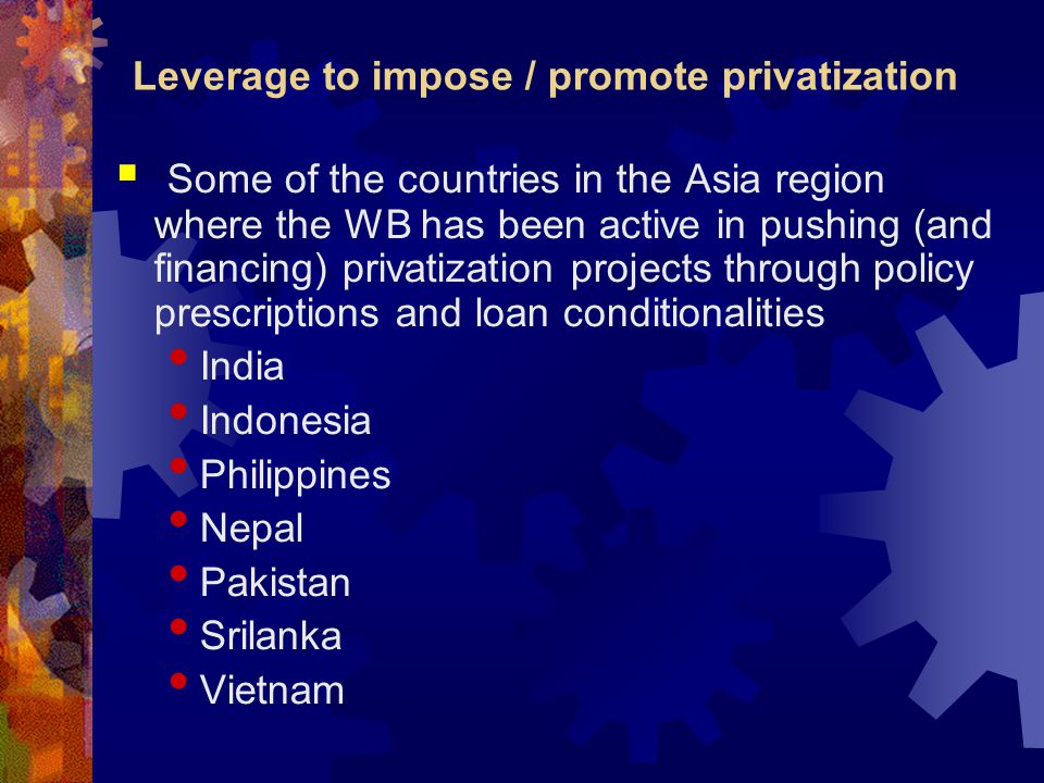 Leverage to impose / promote privatization  Some of the countries in the Asia region where the WB has been active in pushing (and financing) privatization projects through policy prescriptions and loan conditionalities India Indonesia Philippines Nepal Pakistan Srilanka Vietnam
