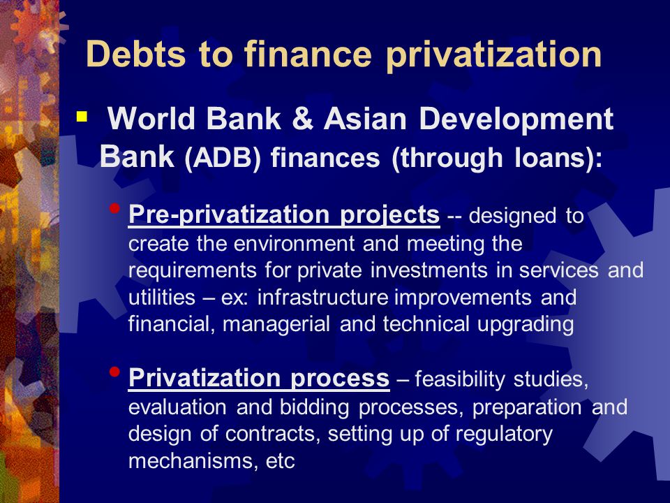 Debts to finance privatization  World Bank & Asian Development Bank (ADB) finances (through loans): Pre-privatization projects -- designed to create the environment and meeting the requirements for private investments in services and utilities – ex: infrastructure improvements and financial, managerial and technical upgrading Privatization process – feasibility studies, evaluation and bidding processes, preparation and design of contracts, setting up of regulatory mechanisms, etc