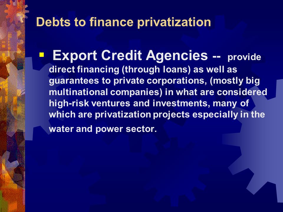 Debts to finance privatization  Export Credit Agencies -- provide direct financing (through loans) as well as guarantees to private corporations, (mostly big multinational companies) in what are considered high-risk ventures and investments, many of which are privatization projects especially in the water and power sector.