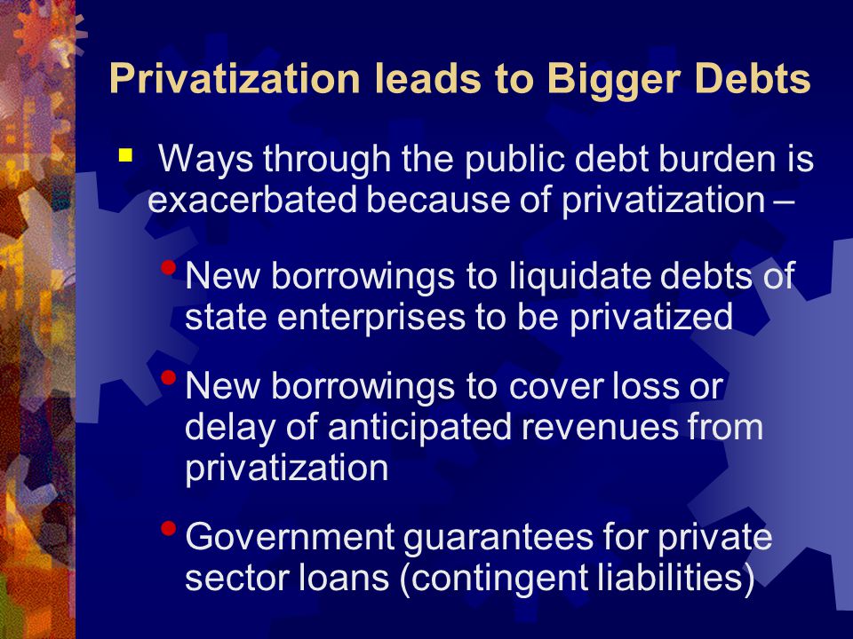 Privatization leads to Bigger Debts  Ways through the public debt burden is exacerbated because of privatization – New borrowings to liquidate debts of state enterprises to be privatized New borrowings to cover loss or delay of anticipated revenues from privatization Government guarantees for private sector loans (contingent liabilities)