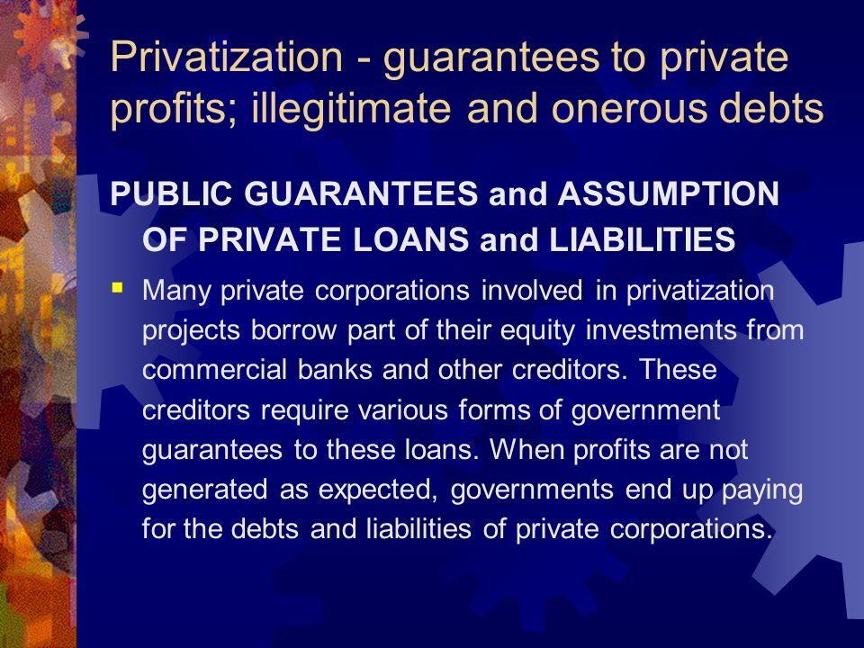 Privatization - guarantees to private profits; illegitimate and onerous debts PUBLIC GUARANTEES and ASSUMPTION OF PRIVATE LOANS and LIABILITIES  Many private corporations involved in privatization projects borrow part of their equity investments from commercial banks and other creditors.