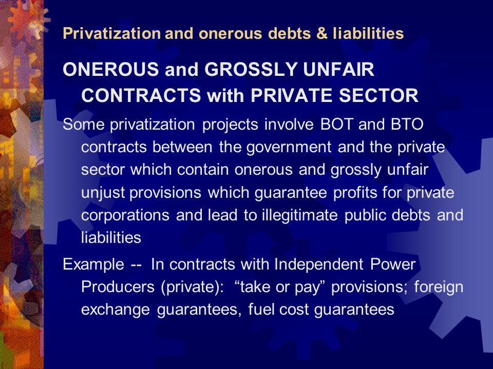Privatization and onerous debts & liabilities ONEROUS and GROSSLY UNFAIR CONTRACTS with PRIVATE SECTOR Some privatization projects involve BOT and BTO contracts between the government and the private sector which contain onerous and grossly unfair unjust provisions which guarantee profits for private corporations and lead to illegitimate public debts and liabilities Example -- In contracts with Independent Power Producers (private): take or pay provisions; foreign exchange guarantees, fuel cost guarantees