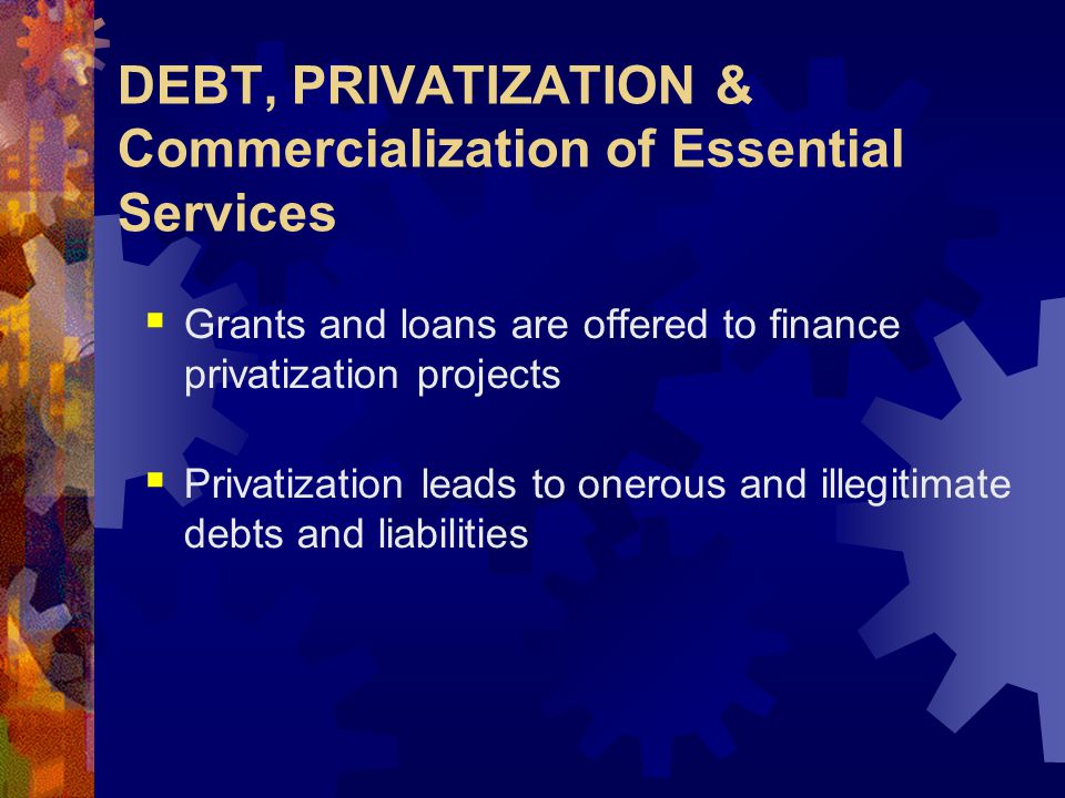 DEBT, PRIVATIZATION & Commercialization of Essential Services  Grants and loans are offered to finance privatization projects  Privatization leads to onerous and illegitimate debts and liabilities