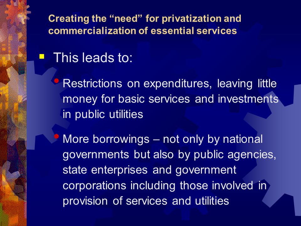 Creating the need for privatization and commercialization of essential services  This leads to: Restrictions on expenditures, leaving little money for basic services and investments in public utilities More borrowings – not only by national governments but also by public agencies, state enterprises and government corporations including those involved in provision of services and utilities