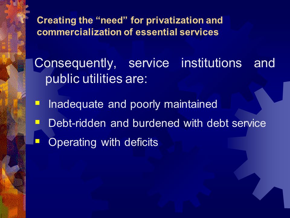 Creating the need for privatization and commercialization of essential services Consequently, service institutions and public utilities are:  Inadequate and poorly maintained  Debt-ridden and burdened with debt service  Operating with deficits