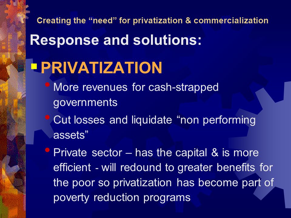 Creating the need for privatization & commercialization Response and solutions:  PRIVATIZATION More revenues for cash-strapped governments Cut losses and liquidate non performing assets Private sector – has the capital & is more efficient - will redound to greater benefits for the poor so privatization has become part of poverty reduction programs