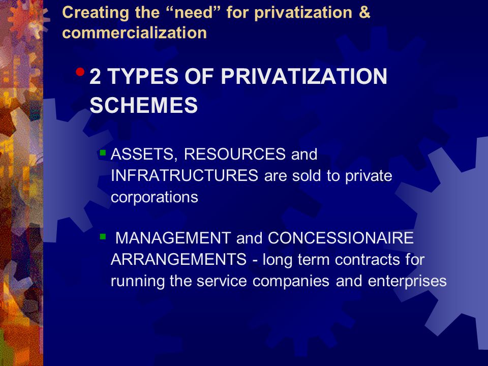 Creating the need for privatization & commercialization 2 TYPES OF PRIVATIZATION SCHEMES  ASSETS, RESOURCES and INFRATRUCTURES are sold to private corporations  MANAGEMENT and CONCESSIONAIRE ARRANGEMENTS - long term contracts for running the service companies and enterprises