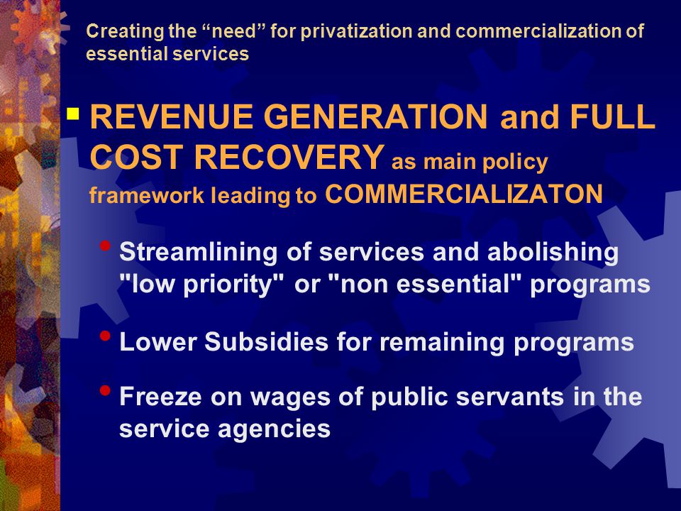 Creating the need for privatization and commercialization of essential services  REVENUE GENERATION and FULL COST RECOVERY as main policy framework leading to COMMERCIALIZATON Streamlining of services and abolishing low priority or non essential programs Lower Subsidies for remaining programs Freeze on wages of public servants in the service agencies
