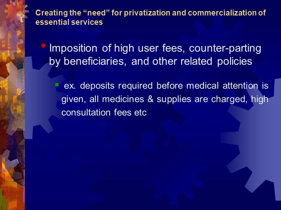 Creating the need for privatization and commercialization of essential services Imposition of high user fees, counter-parting by beneficiaries, and other related policies  ex.