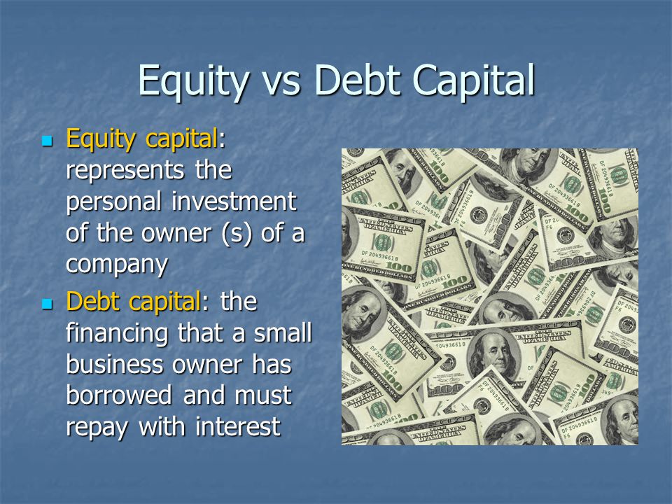 Equity vs Debt Capital Equity capital: represents the personal investment of the owner (s) of a company Equity capital: represents the personal investment of the owner (s) of a company Debt capital: the financing that a small business owner has borrowed and must repay with interest Debt capital: the financing that a small business owner has borrowed and must repay with interest