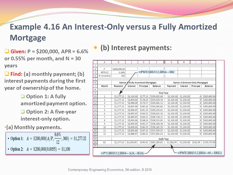 Example 4.16 An Interest-Only versus a Fully Amortized Mortgage  Given: P = $200,000, APR = 6.6% or 0.55% per month, and N = 30 years  Find: (a) monthly payment; (b) interest payments during the first year of ownership of the home.